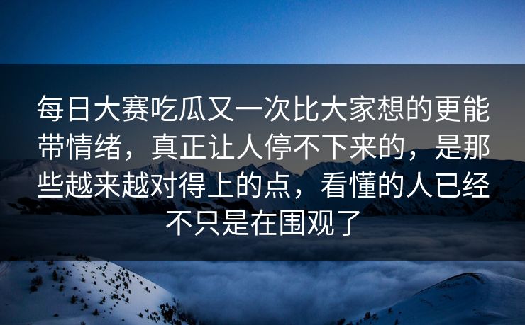 每日大赛吃瓜又一次比大家想的更能带情绪，真正让人停不下来的，是那些越来越对得上的点，看懂的人已经不只是在围观了