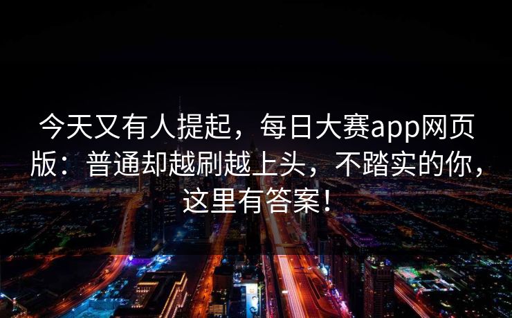 今天又有人提起，每日大赛app网页版：普通却越刷越上头，不踏实的你，这里有答案！