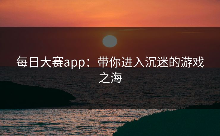 每日大赛app：带你进入沉迷的游戏之海