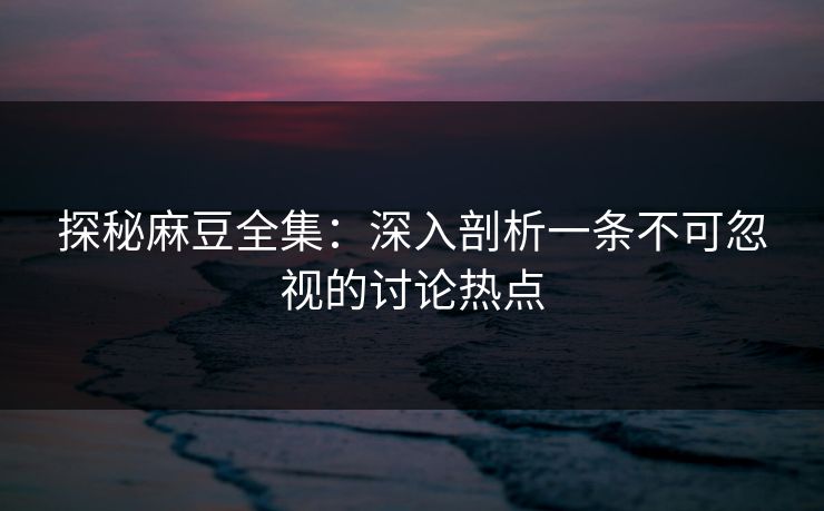 探秘麻豆全集：深入剖析一条不可忽视的讨论热点