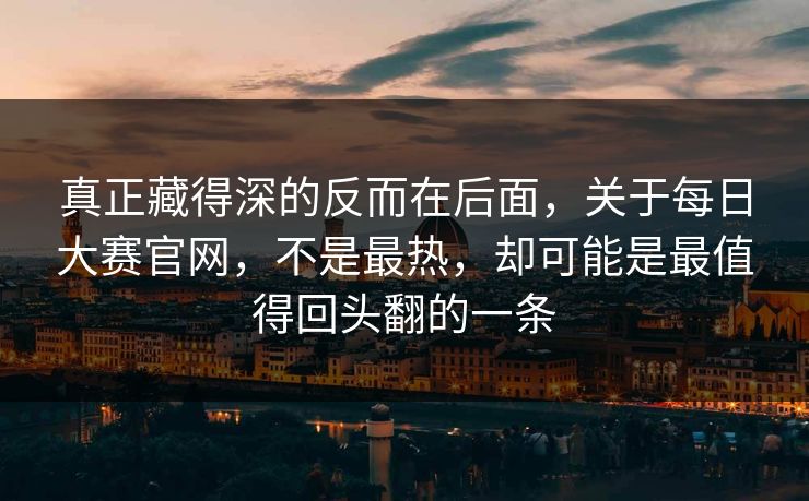 真正藏得深的反而在后面，关于每日大赛官网，不是最热，却可能是最值得回头翻的一条