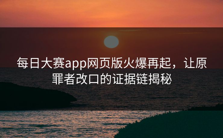 每日大赛app网页版火爆再起，让原罪者改口的证据链揭秘