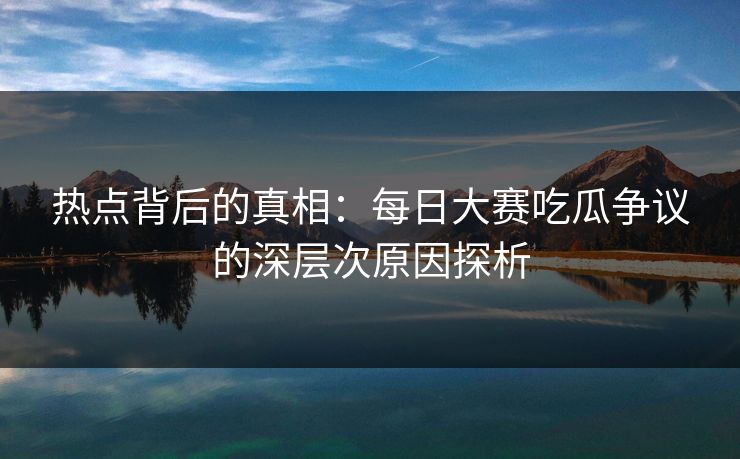 热点背后的真相：每日大赛吃瓜争议的深层次原因探析