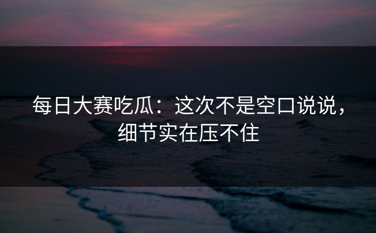 每日大赛吃瓜：这次不是空口说说，细节实在压不住