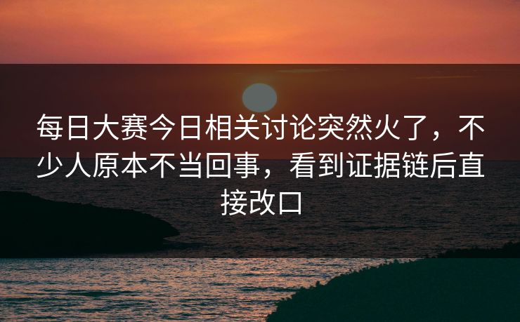 每日大赛今日相关讨论突然火了，不少人原本不当回事，看到证据链后直接改口