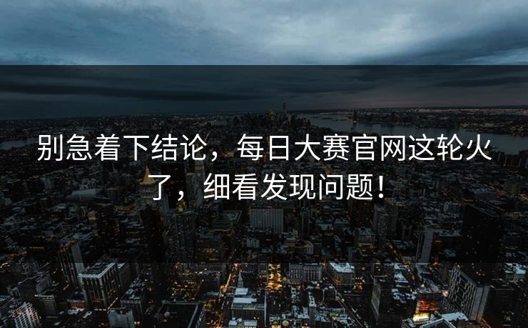 别急着下结论，每日大赛官网这轮火了，细看发现问题！