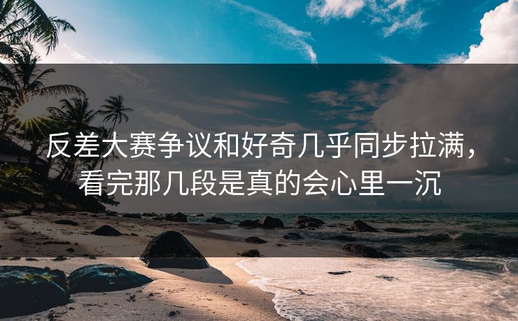 反差大赛争议和好奇几乎同步拉满，看完那几段是真的会心里一沉
