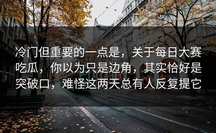 冷门但重要的一点是，关于每日大赛吃瓜，你以为只是边角，其实恰好是突破口，难怪这两天总有人反复提它