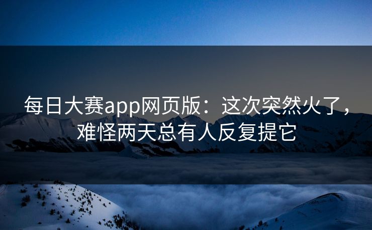 每日大赛app网页版：这次突然火了，难怪两天总有人反复提它
