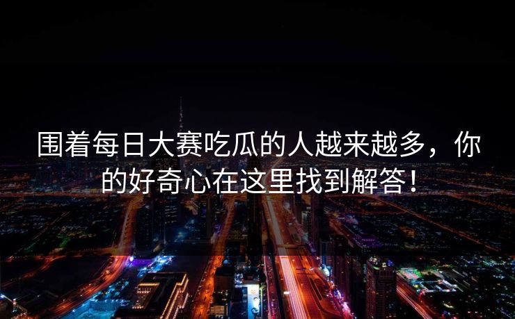 围着每日大赛吃瓜的人越来越多，你的好奇心在这里找到解答！