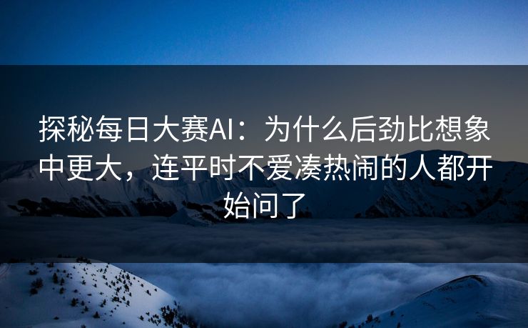 探秘每日大赛AI：为什么后劲比想象中更大，连平时不爱凑热闹的人都开始问了