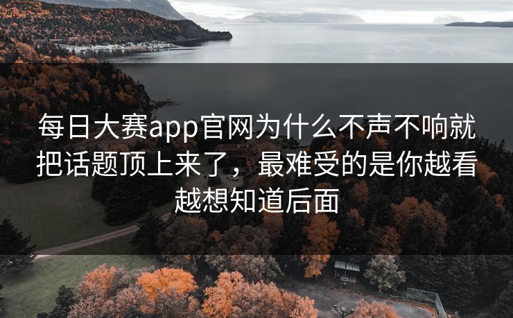 每日大赛app官网为什么不声不响就把话题顶上来了，最难受的是你越看越想知道后面