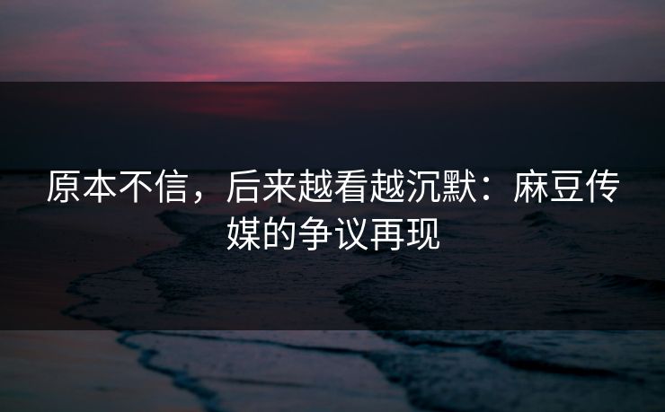 原本不信，后来越看越沉默：麻豆传媒的争议再现