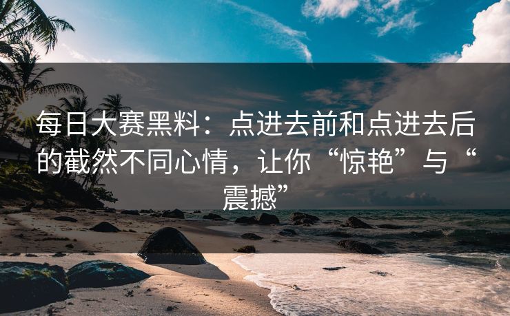 每日大赛黑料：点进去前和点进去后的截然不同心情，让你“惊艳”与“震撼”