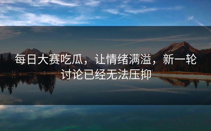每日大赛吃瓜，让情绪满溢，新一轮讨论已经无法压抑