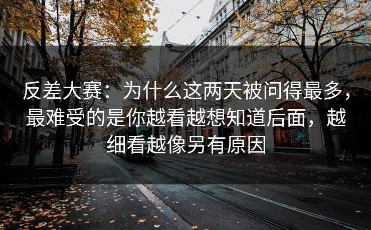 反差大赛：为什么这两天被问得最多，最难受的是你越看越想知道后面，越细看越像另有原因