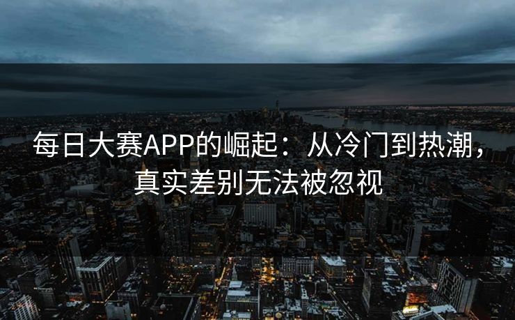 每日大赛APP的崛起：从冷门到热潮，真实差别无法被忽视