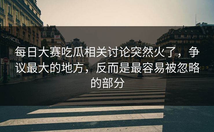 每日大赛吃瓜相关讨论突然火了，争议最大的地方，反而是最容易被忽略的部分