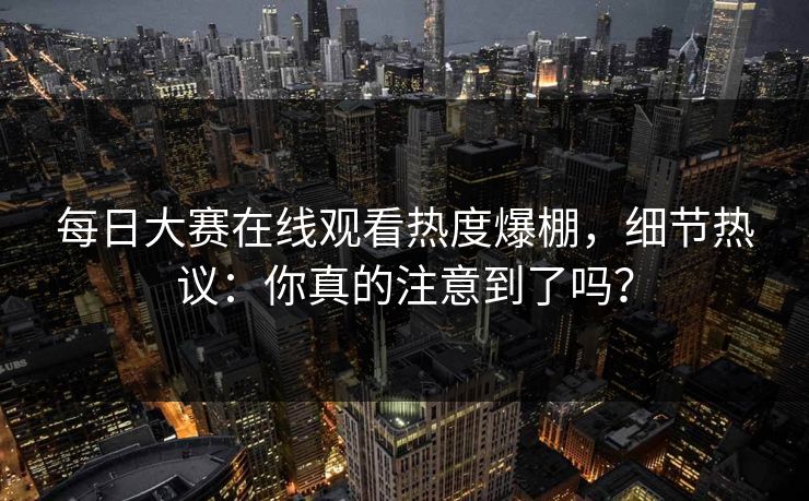 每日大赛在线观看热度爆棚，细节热议：你真的注意到了吗？