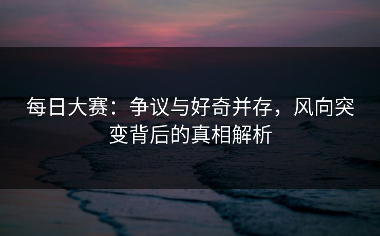 每日大赛：争议与好奇并存，风向突变背后的真相解析
