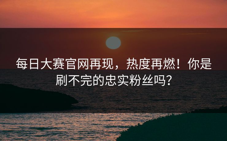 每日大赛官网再现，热度再燃！你是刷不完的忠实粉丝吗？