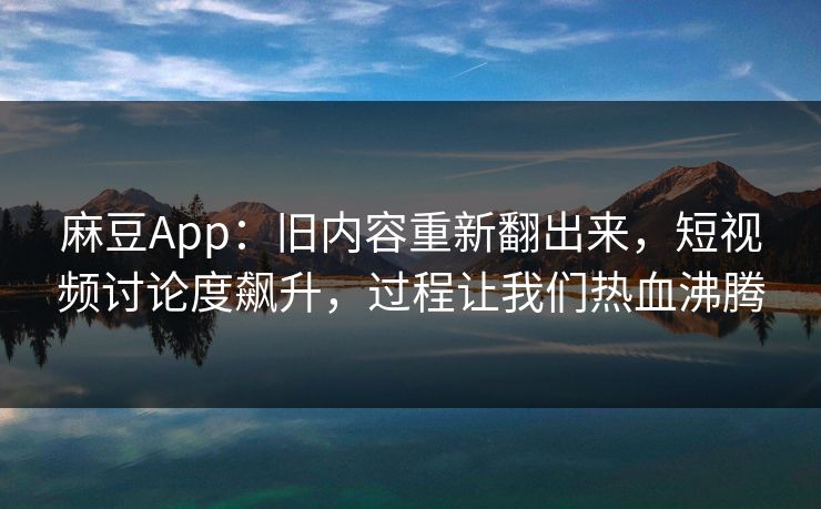 麻豆App：旧内容重新翻出来，短视频讨论度飙升，过程让我们热血沸腾