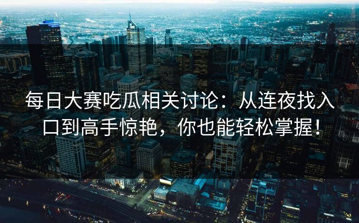 每日大赛吃瓜相关讨论：从连夜找入口到高手惊艳，你也能轻松掌握！