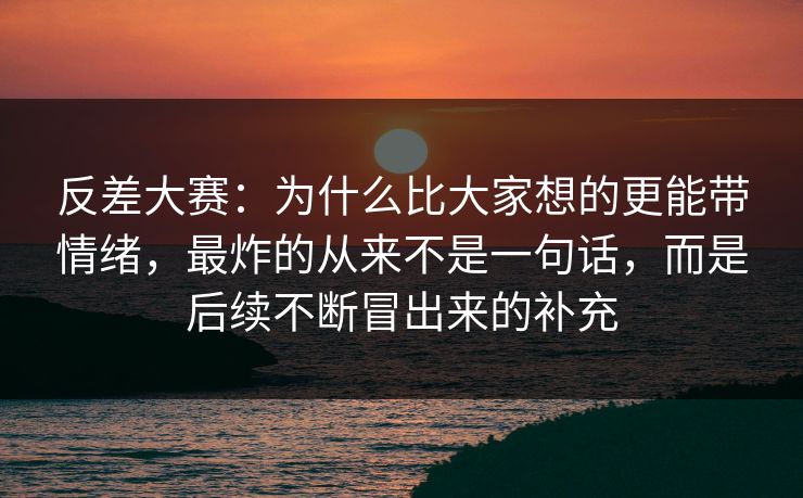 反差大赛：为什么比大家想的更能带情绪，最炸的从来不是一句话，而是后续不断冒出来的补充