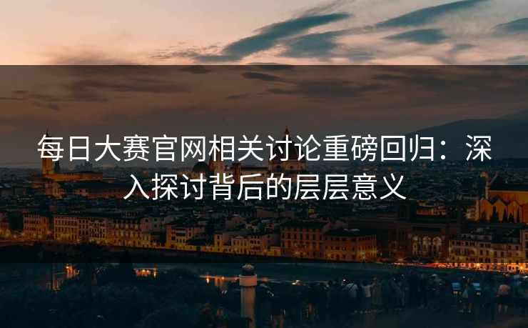 每日大赛官网相关讨论重磅回归：深入探讨背后的层层意义