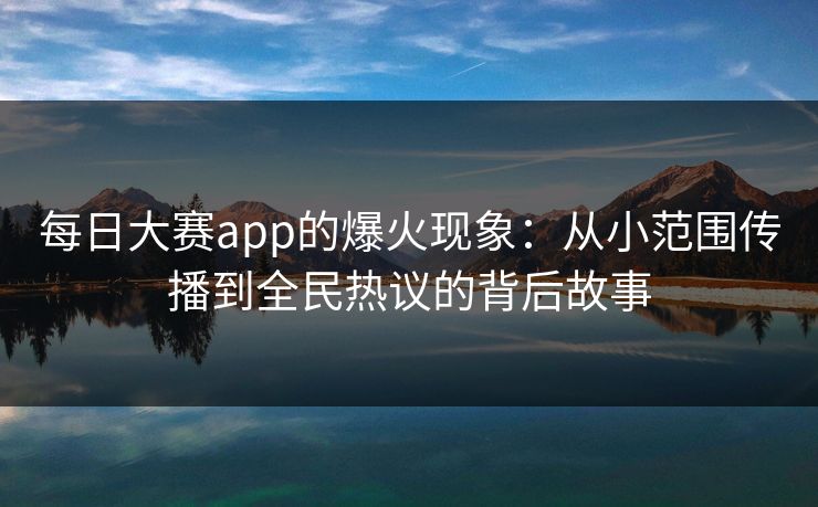 每日大赛app的爆火现象：从小范围传播到全民热议的背后故事