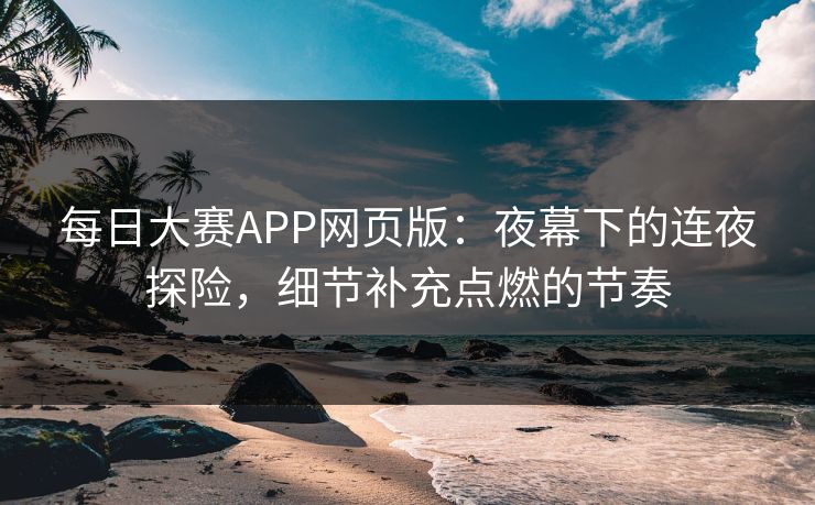 每日大赛APP网页版：夜幕下的连夜探险，细节补充点燃的节奏