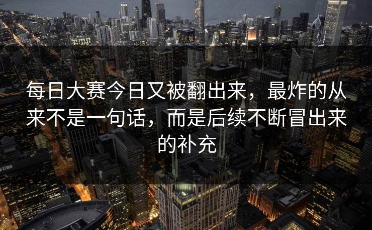 每日大赛今日又被翻出来，最炸的从来不是一句话，而是后续不断冒出来的补充