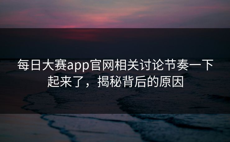 每日大赛app官网相关讨论节奏一下起来了，揭秘背后的原因