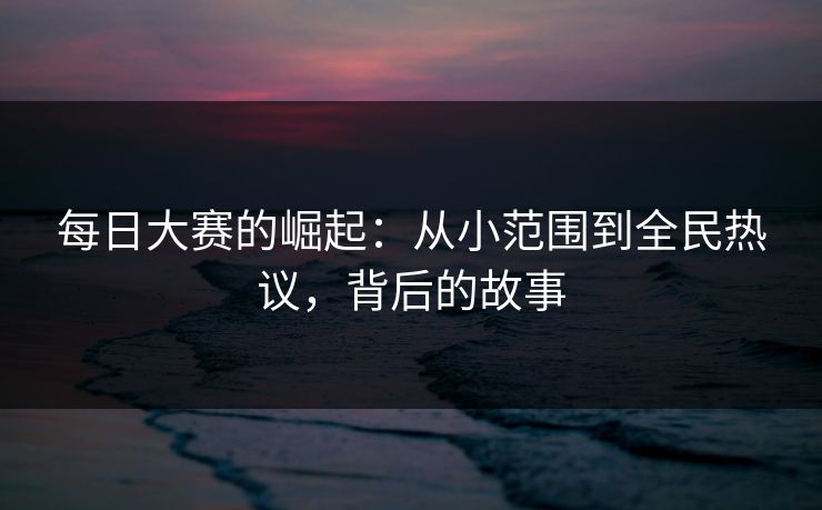 每日大赛的崛起：从小范围到全民热议，背后的故事