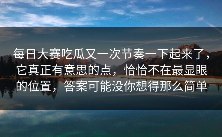 每日大赛吃瓜又一次节奏一下起来了，它真正有意思的点，恰恰不在最显眼的位置，答案可能没你想得那么简单
