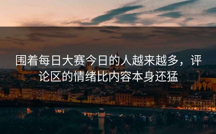 围着每日大赛今日的人越来越多，评论区的情绪比内容本身还猛