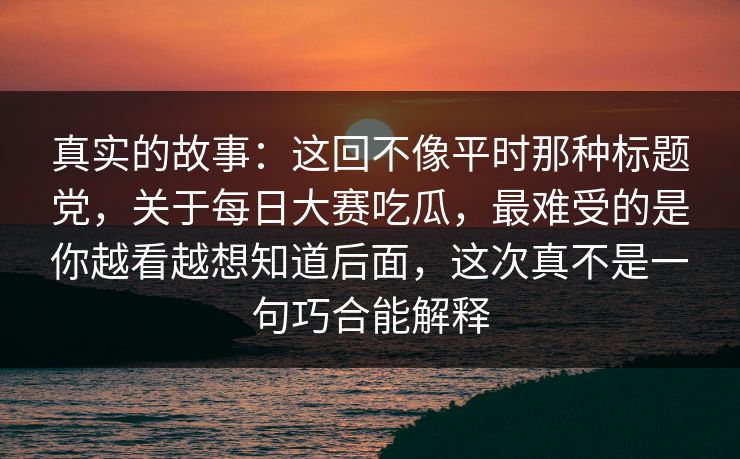 真实的故事：这回不像平时那种标题党，关于每日大赛吃瓜，最难受的是你越看越想知道后面，这次真不是一句巧合能解释