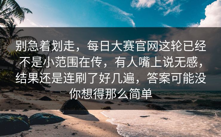 别急着划走，每日大赛官网这轮已经不是小范围在传，有人嘴上说无感，结果还是连刷了好几遍，答案可能没你想得那么简单