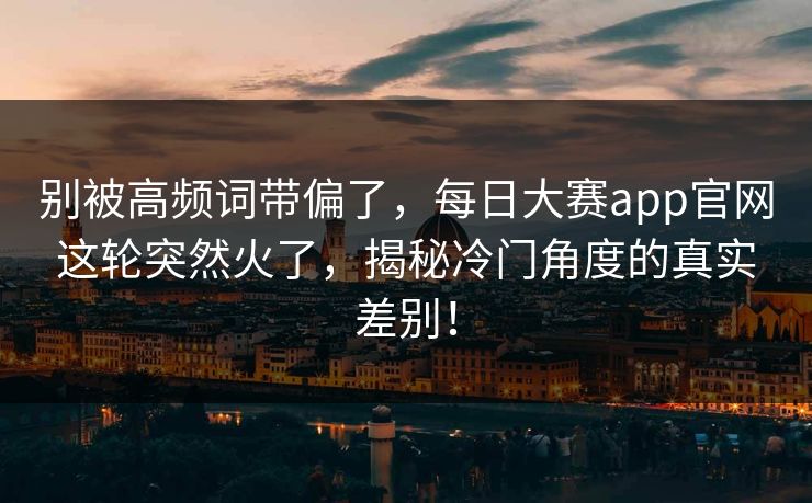 别被高频词带偏了，每日大赛app官网这轮突然火了，揭秘冷门角度的真实差别！