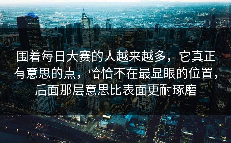 围着每日大赛的人越来越多,它真正有意思的点,恰恰不在最显眼的位置,后面那层意思比表面更耐琢磨 围着每日大赛的人越来越多,它真正有意思的点,恰恰不在最显眼的位置,后面那层意思比表面更耐琢磨