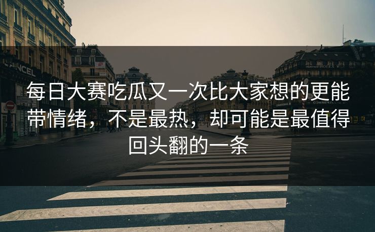 每日大赛吃瓜又一次比大家想的更能带情绪，不是最热，却可能是最值得回头翻的一条