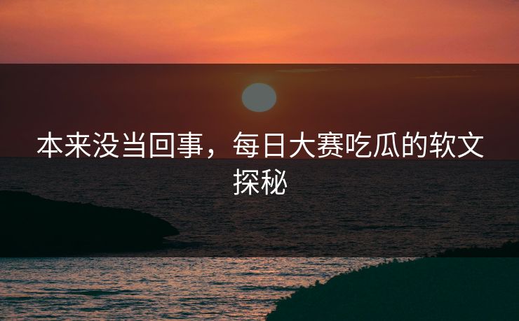 本来没当回事，每日大赛吃瓜的软文探秘