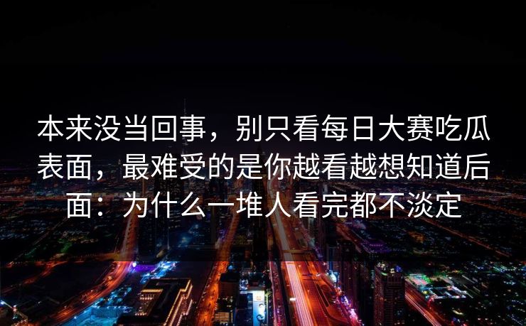 本来没当回事，别只看每日大赛吃瓜表面，最难受的是你越看越想知道后面：为什么一堆人看完都不淡定
