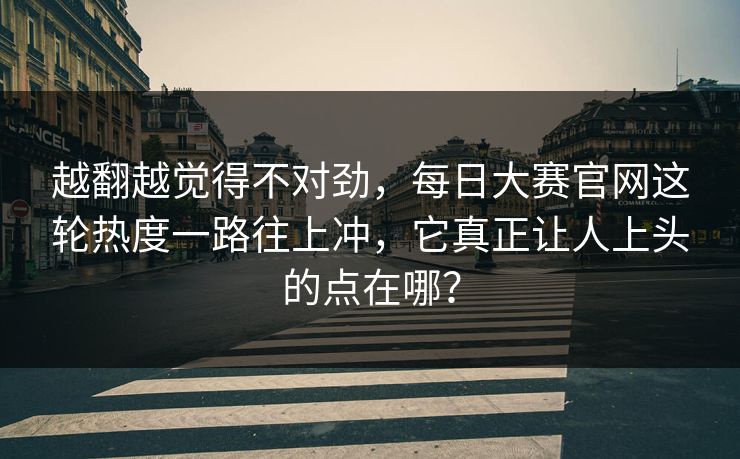 越翻越觉得不对劲，每日大赛官网这轮热度一路往上冲，它真正让人上头的点在哪？