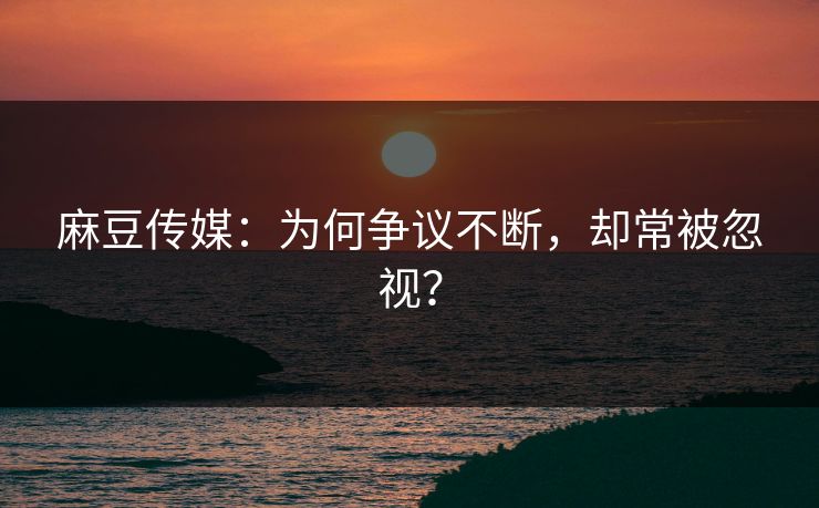 麻豆传媒：为何争议不断，却常被忽视？