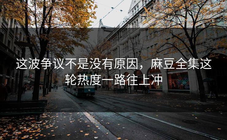 这波争议不是没有原因，麻豆全集这轮热度一路往上冲