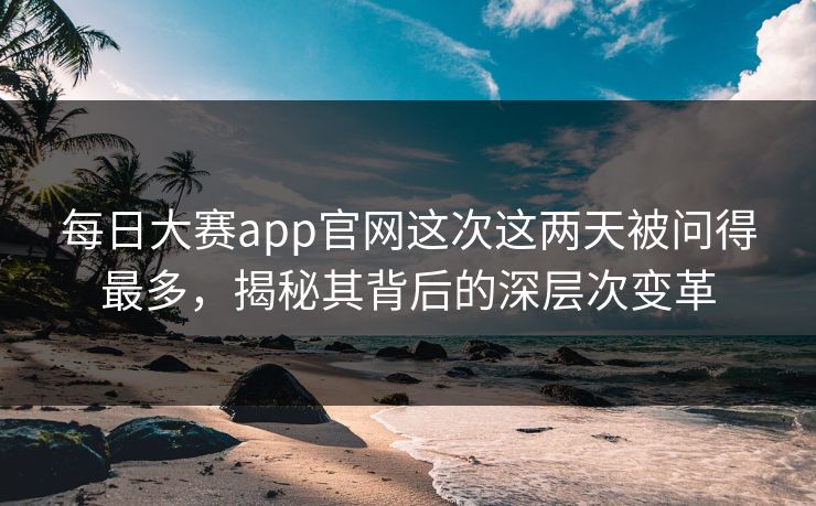 每日大赛app官网这次这两天被问得最多，揭秘其背后的深层次变革