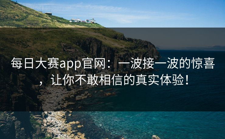 每日大赛app官网：一波接一波的惊喜，让你不敢相信的真实体验！