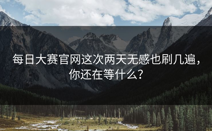 每日大赛官网这次两天无感也刷几遍，你还在等什么？