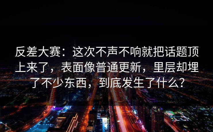 反差大赛：这次不声不响就把话题顶上来了，表面像普通更新，里层却埋了不少东西，到底发生了什么？